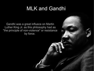MLK and Gandhi

   Gandhi was a great influece on Martin
  Luther King Jr. as this philosophy had as
"the principle of non-violence" or resistance
                   by force.
 
