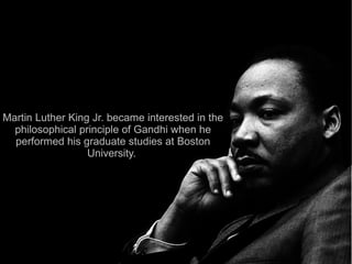 Martin Luther King Jr. became interested in the
  philosophical principle of Gandhi when he
  performed his graduate studies at Boston
                  University.
 