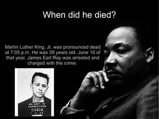 When did he died?


Martin Luther King, Jr. was pronounced dead
at 7:05 p.m. He was 39 years old. June 10 of
that year, James Earl Ray was arrested and
           charged with the crime. 
 