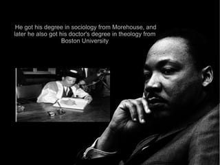 He got his degree in sociology from Morehouse, and
later he also got his doctor's degree in theology from
                   Boston University
 