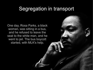Segregation in transport


One day, Rosa Parks, a black
 woman, was sitting in a bus,
 and he refused to leave the
seat to the white man, and he
 went to jail. The bus boycott
  started, with MLK's help.
 