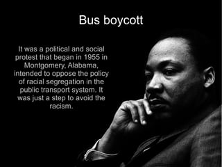 Bus boycott

  It was a political and social
 protest that began in 1955 in
     Montgomery, Alabama,
intended to oppose the policy
  of racial segregation in the
   public transport system. It
  was just a step to avoid the
             racism.
 