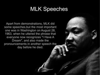 MLK Speeches

  Apart from demonstrations, MLK did
some speeches,but the most important
 one was in Washington on August 28,
1963, when he uttered the phrase that
  everyone now recognizes "I Have A
     Dream", and also made the
pronouncements in another speech the
           day before he died.
 