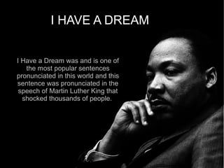 I HAVE A DREAM


I Have a Dream was and is one of
   the most popular sentences
pronunciated in this world and this
sentence was pronunciated in the
 speech of Martin Luther King that
  shocked thousands of people.
 