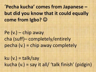 ‘Pecha kucha’ comes from Japanese –
but did you know that it could equally
come from Igbo? 
Pe (v.) – chip away
cha (suff)– completely/entirely
pecha (v.) = chip away completely

ku (v.) = talk/say
kucha (v.) = say it all/ ‘talk finish’ (pidgin)

 