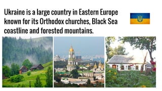 Ukraine is a large country in Eastern Europe
known for its Orthodox churches, Black Sea
coastline and forested mountains.
 