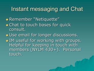 Instant messaging and Chat
 Remember    “Netiquette”
 Chat to touch bases for quick
  consult.
 Use email for longer discussions.
 IM useful for working with groups.
  Helpful for keeping in touch with
  members (NYLM 430+). Personal
  touch.
 