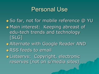 Personal Use
 So  far, not for mobile reference @ YU
 Main interest: Keeping abreast of
  edu-tech trends and technology
  [SLG]
 Alternate with Google Reader AND

 RSS feeds to email

 Listservs: Copyright, electronic
  reserves (not on s/media sites)
 