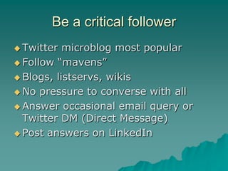Be a critical follower
 Twitter  microblog most popular
 Follow “mavens”

 Blogs, listservs, wikis

 No pressure to converse with all

 Answer occasional email query or
  Twitter DM (Direct Message)
 Post answers on LinkedIn
 