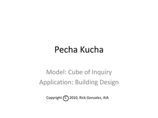 Copyright   C   2010, Rick Gonzalez, AIA Pecha Kucha Model: Cube of Inquiry Application: Building Design 