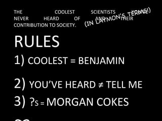 THE  COOLEST SCIENTISTS YOU’VE NEVER HEARD OF AND THEIR  CONTRIBUTION TO SOCIETY. (IN LAYMON’S TERMS!) RULES 1)  COOLEST = BENJAMIN 2)  YOU’VE HEARD ≠ TELL ME 3)  ? S =  MORGAN COKES  ∞ 