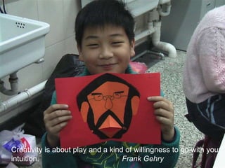 Creativity is about play and a kind of willingness to go with your intuition.                                        Frank Gehry