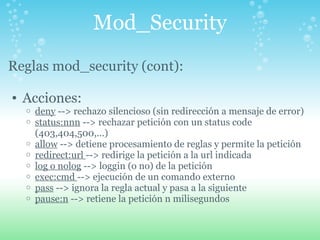 Mod_Security Reglas mod_security (cont):   Acciones: deny  --> rechazo silencioso (sin redirección a mensaje de error) status:nnn  --> rechazar petición con un status code (403,404,500,...) allow  --> detiene procesamiento de reglas y permite la petición redirect:url  --> redirige la petición a la url indicada log o nolog  --> loggin (o no) de la petición exec:cmd  --> ejecución de un comando externo pass  --> ignora la regla actual y pasa a la siguiente pause:n  --> retiene la petición n milisegundos  