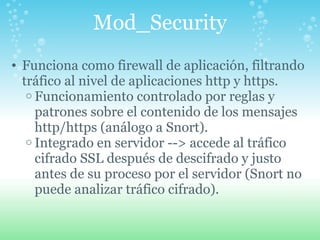 Mod_Security Funciona como firewall de aplicación, filtrando tráfico al nivel de aplicaciones http y https. Funcionamiento controlado por reglas y patrones sobre el contenido de los mensajes http/https (análogo a Snort). Integrado en servidor --> accede al tráfico cifrado SSL después de descifrado y justo antes de su proceso por el servidor (Snort no puede analizar tráfico cifrado). 