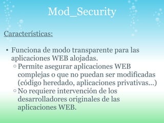 Mod_Security Características: Funciona de modo transparente para las aplicaciones WEB alojadas. Permite asegurar aplicaciones WEB complejas o que no puedan ser modificadas (código heredado, aplicaciones privativas...) No requiere intervención de los desarrolladores originales de las aplicaciones WEB. 