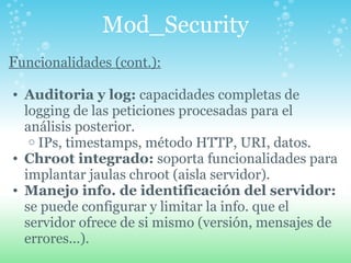 Mod_Security F uncionalidades (cont.): Auditoria y log:  capacidades completas de logging de las peticiones procesadas para el análisis posterior. IPs, timestamps, método HTTP, URI, datos. Chroot integrado:  soporta funcionalidades para implantar jaulas chroot (aisla servidor). Manejo info. de identificación del servidor:  se puede configurar y limitar la info. que el servidor ofrece de si mismo (versión, mensajes de errores...). 