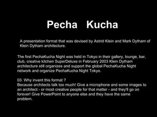 Pecha  Kucha A presentation format that was devised by Astrid Klein and Mark Dytham of Klein Dytham architecture.  The first PechaKucha Night was held in Tokyo in their gallery, lounge, bar, club, creative kitchen SuperDeluxe in February 2003 Klein Dytham architecture still organizes and support the global PechaKucha Night network and organize PechaKucha Night Tokyo. 03. Why invent this format ? Because architects talk too much! Give a microphone and some images to an architect - or most creative people for that matter - and they'll go on forever! Give PowerPoint to anyone else and they have the same problem. 