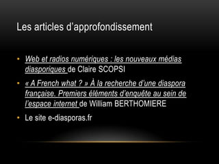 Les articles d’approfondissement

• Web et radios numériques : les nouveaux médias
  diasporiques de Claire SCOPSI
• « A French what ? » À la recherche d’une diaspora
  française. Premiers éléments d’enquête au sein de
  l’espace internet de William BERTHOMIERE
• Le site e-diasporas.fr
 