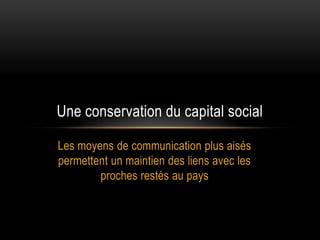 Une conservation du capital social

Les moyens de communication plus aisés
permettent un maintien des liens avec les
        proches restés au pays
 