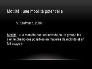 Motilité : une mobilité potentielle

      V. Kaufmann, 2008 :


Motilité : « la manière dont un individu ou un groupe fait
sien le champ des possibles en matières de mobilité et en
fait usage »
 