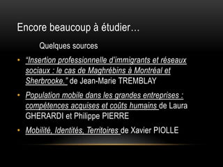 Encore beaucoup à étudier…
       Quelques sources
• “Insertion professionnelle d’immigrants et réseaux
  sociaux : le cas de Maghrébins à Montréal et
  Sherbrooke.” de Jean-Marie TREMBLAY
• Population mobile dans les grandes entreprises :
  compétences acquises et coûts humains de Laura
  GHERARDI et Philippe PIERRE
• Mobilité, Identités, Territoires de Xavier PIOLLE
 