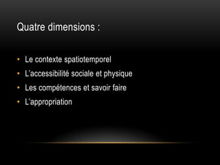 Quatre dimensions :

• Le contexte spatiotemporel
• L’accessibilité sociale et physique
• Les compétences et savoir faire
• L’appropriation
 