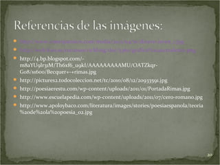  http://www.cnnexpansion.com/media/2012/04/10/dinero-joven_1.jpg
 http://web.foes.es/recursos/richImg/doc/5360/grafico%20ascendente.png
 http://4.bp.blogspot.com/-
  m8aYU9lr31M/Th6xf6_u9kI/AAAAAAAAAMU/OATZkqr-
  G08/s1600/Becquer+-+rimas.jpg
 http://pictures2.todocoleccion.net/tc/2010/08/12/20933591.jpg
 http://poesiaerestu.com/wp-content/uploads/2011/01/PortadaRimas.jpg
 http://www.escuelapedia.com/wp-content/uploads/2011/07/cero-romano.jpg
 http://www.apoloybaco.com/literatura/images/stories/poesiaespanola/teoria
  %20de%20la%20poesia_02.jpg




                                                                              20
 
