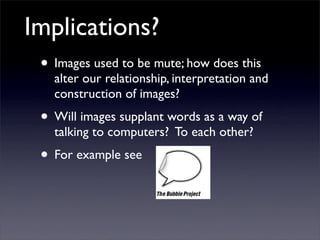 Implications?
 • Images used to be mute; how does this
   alter our relationship, interpretation and
   construction of images?
 • Will images supplant words as a way of
   talking to computers? To each other?
 • For example see
 