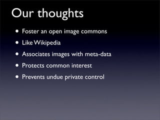 Our thoughts
• Foster an open image commons
• Like Wikipedia
• Associates images with meta-data
• Protects common interest
• Prevents undue private control
 