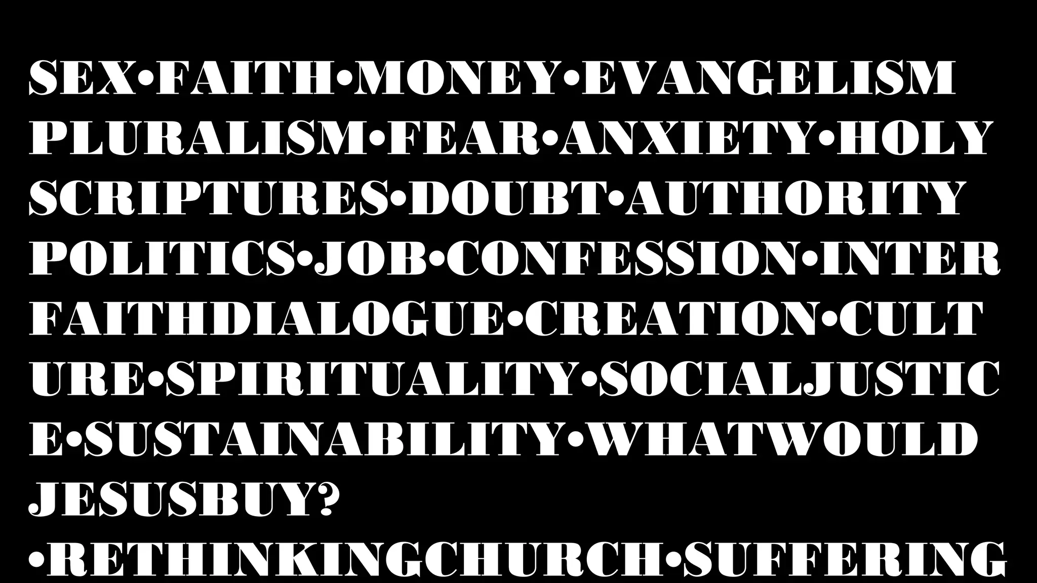 SEX•FAITH•MONEY•EVANGELISM
PLURALISM•FEAR•ANXIETY•HOLY
SCRIPTURES•DOUBT•AUTHORITY
POLITICS•JOB•CONFESSION•INTER
FAITHDIALOGUE•CREATION•CULT
URE•SPIRITUALITY•SOCIALJUSTIC
E•SUSTAINABILITY•WHATWOULD
JESUSBUY?
•RETHINKINGCHURCH•SUFFERING