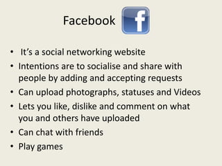 Facebook
• It’s a social networking website
• Intentions are to socialise and share with
people by adding and accepting requests
• Can upload photographs, statuses and Videos
• Lets you like, dislike and comment on what
you and others have uploaded
• Can chat with friends
• Play games
 