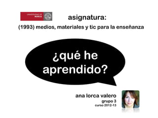 (1993) medios, materiales y tic para la enseñanza
asignatura:
ana lorca valero
grupo 3
curso 2012-13
¿qué he
aprendido?
 