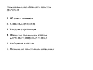 Коммуникационные обязанности профессии
архитектора
1. Общение с заказчиком
2. Координация смежников
3. Координация реализации
4. Объяснение официальным властям и
другим заинтересованным сторонам
5. Сообщение с коллегами
6. Продолжение профессиональной традиции

 