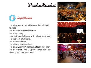 • a place we set up with some like minded
friends
• a place of experimentation.
• a noisy thing
• an intimate ballroom with wholesome food.
• a network of all sorts.
• a place to enjoy.
• a place to enjoy others.
• a place where PechaKucha Night was born
• a place that Time Magazine voted as one of
the top 100 spaces in Asia

 
