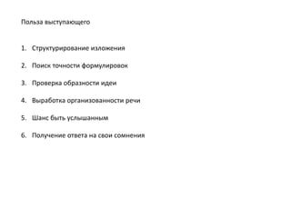 Польза выступающего
1. Структурирование изложения
2. Поиск точности формулировок
3. Проверка образности идеи
4. Выработка организованности речи
5. Шанс быть услышанным
6. Получение ответа на свои сомнения

 