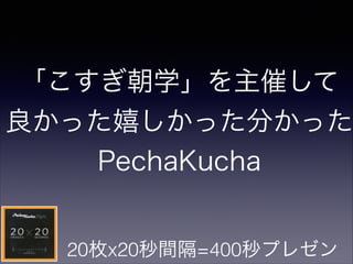 「こすぎ朝学」を主催して
良かった嬉しかった分かった
PechaKucha
20枚x20秒間隔=400秒プレゼン
 
