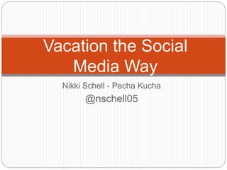 Nikki Schell - Pecha Kucha
@nschell05
Vacation the Social
Media Way
 