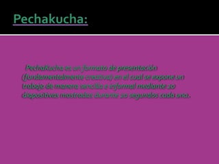 PechaKucha es un formato de presentación 
(fundamentalmente creativa) en el cual se expone un 
trabajo de manera sencilla e informal mediante 20 
diapositivas mostradas durante 20 segundos cada una. 
 