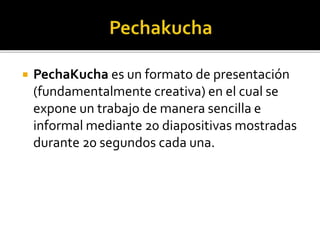  PechaKucha es un formato de presentación 
(fundamentalmente creativa) en el cual se 
expone un trabajo de manera sencilla e 
informal mediante 20 diapositivas mostradas 
durante 20 segundos cada una. 
 