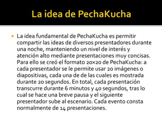  La idea fundamental de PechaKucha es permitir 
compartir las ideas de diversos presentadores durante 
una noche, manteniendo un nivel de interés y 
atención alto mediante presentaciones muy concisas. 
Para ello se creó el formato 20×20 de PechaKucha: a 
cada presentador se le permite usar 20 imágenes o 
diapositivas, cada una de de las cuales es mostrada 
durante 20 segundos. En total, cada presentación 
transcurre durante 6 minutos y 40 segundos, tras lo 
cual se hace una breve pausa y el siguiente 
presentador sube al escenario. Cada evento consta 
normalmente de 14 presentaciones. 
 