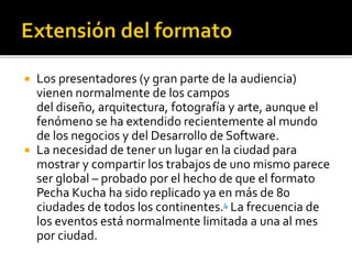  Los presentadores (y gran parte de la audiencia) 
vienen normalmente de los campos 
del diseño, arquitectura, fotografía y arte, aunque el 
fenómeno se ha extendido recientemente al mundo 
de los negocios y del Desarrollo de Software. 
 La necesidad de tener un lugar en la ciudad para 
mostrar y compartir los trabajos de uno mismo parece 
ser global – probado por el hecho de que el formato 
Pecha Kucha ha sido replicado ya en más de 80 
ciudades de todos los continentes.4 La frecuencia de 
los eventos está normalmente limitada a una al mes 
por ciudad. 
 