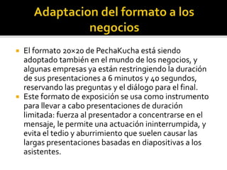  El formato 20×20 de PechaKucha está siendo 
adoptado también en el mundo de los negocios, y 
algunas empresas ya están restringiendo la duración 
de sus presentaciones a 6 minutos y 40 segundos, 
reservando las preguntas y el diálogo para el final. 
 Este formato de exposición se usa como instrumento 
para llevar a cabo presentaciones de duración 
limitada: fuerza al presentador a concentrarse en el 
mensaje, le permite una actuación ininterrumpida, y 
evita el tedio y aburrimiento que suelen causar las 
largas presentaciones basadas en diapositivas a los 
asistentes. 
