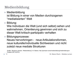 Medienbildung
 Medienbildung
ist Bildung in einer von Medien durchzogenen
“mediatisierten” Welt
 Bildung:
Wie Individuen die Welt (und sich selbst) sehen und
wahrnehmen, Orientierung gewinnen und sich zu
dieser Welt kritisch-partizipativ verhalten
 Bildungsprozesse:
Neues hervorbringen - neue Artikulationsformen,
neue kulturelle/individuelle Sichtweisen und nicht
zuletzt neue mediale Strukturen
Quelle: Benjamin Jörissen, “Medienbildung” in 5 Sätzen, http://joerissen.name/medienbildung/medienbildung-in-
5-satzen (20.10.2013)
11 Dr. Maren Risch – Mobiles Lernen
 