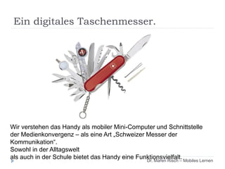 Wir verstehen das Handy als mobiler Mini-Computer und Schnittstelle
der Medienkonvergenz – als eine Art „Schweizer Messer der
Kommunikation“.
Sowohl in der Alltagswelt
als auch in der Schule bietet das Handy eine Funktionsvielfalt.Dr. Maren Risch – Mobiles Lernen
Ein digitales Taschenmesser.
 