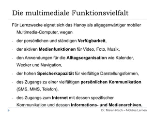 Für Lernzwecke eignet sich das Handy als allgegenwärtiger mobiler
Multimedia-Computer, wegen
- der persönlichen und ständigen Verfügbarkeit,
- der aktiven Medienfunktionen für Video, Foto, Musik,
- den Anwendungen für die Alltagsorganisation wie Kalender,
Wecker und Navigation,
- der hohen Speicherkapazität für vielfältige Darstellungsformen,
- des Zugangs zu einer vielfältigen persönlichen Kommunikation
(SMS, MMS, Telefon),
- des Zugangs zum Internet mit dessen spezifischer
Kommunikation und dessen Informations- und Medienarchiven.
Dr. Maren Risch – Mobiles Lernen
Die multimediale Funktionsvielfalt des
Handys
 