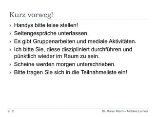 Kurz vorweg!
2
 Handys bitte leise stellen!
 Seitengespräche unterlassen.
 Es gibt Gruppenarbeiten und mediale Aktivitäten.
 Ich bitte Sie, diese diszipliniert durchführen und
pünktlich wieder im Raum zu sein.
 Scheine werden morgen unterschrieben.
 Bitte tragen Sie sich in die Teilnahmeliste ein!
Dr. Maren Risch – Mobiles Lernen
 
