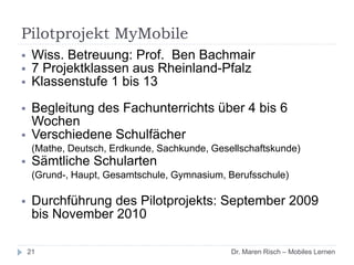 Pilotprojekt MyMobile
21
 Wiss. Betreuung: Prof. Ben Bachmair
 7 Projektklassen aus Rheinland-Pfalz
 Klassenstufe 1 bis 13
 Begleitung des Fachunterrichts über 4 bis 6
Wochen
 Verschiedene Schulfächer
(Mathe, Deutsch, Erdkunde, Sachkunde, Gesellschaftskunde)
 Sämtliche Schularten
(Grund-, Haupt, Gesamtschule, Gymnasium, Berufsschule)
 Durchführung des Pilotprojekts: September 2009
bis November 2010
Dr. Maren Risch – Mobiles Lernen
 