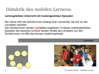 Lehrergeleiteter Unterricht mit mediengestützen Episoden
Der Lehrer führt die Schüler/innen entlang einer Lernstraße, die sich an den
Lernzielen orientiert.
Den Schüler/innen werden Lernplätze angeboten. In diesen mediengestützten
Episoden des situierten Lernens werden Inhalte des Lehrplans von den
Schüler/innen mit Hilfe des Handys medial bearbeitet.
Lernziele
Dr. Maren Risch – Mobiles Lernen
Didaktik des mobilen Lernens.
 