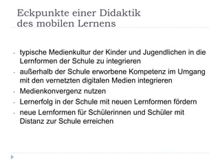 - typische Medienkultur der Kinder und Jugendlichen in die
Lernformen der Schule zu integrieren
- außerhalb der Schule erworbene Kompetenz im Umgang
mit den vernetzten digitalen Medien integrieren
- Medienkonvergenz nutzen
- Lernerfolg in der Schule mit neuen Lernformen fördern
- neue Lernformen für Schülerinnen und Schüler mit
Distanz zur Schule erreichen
Eckpunkte einer Didaktik
des mobilen Lernens
 