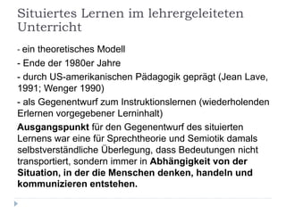 - ein theoretisches Modell
- Ende der 1980er Jahre
- durch US-amerikanischen Pädagogik geprägt (Jean Lave,
1991; Wenger 1990)
- als Gegenentwurf zum Instruktionslernen (wiederholenden
Erlernen vorgegebener Lerninhalt)
Ausgangspunkt für den Gegenentwurf des situierten
Lernens war eine für Sprechtheorie und Semiotik damals
selbstverständliche Überlegung, dass Bedeutungen nicht
transportiert, sondern immer in Abhängigkeit von der
Situation, in der die Menschen denken, handeln und
kommunizieren entstehen.
Situiertes Lernen im lehrergeleiteten
Unterricht
 